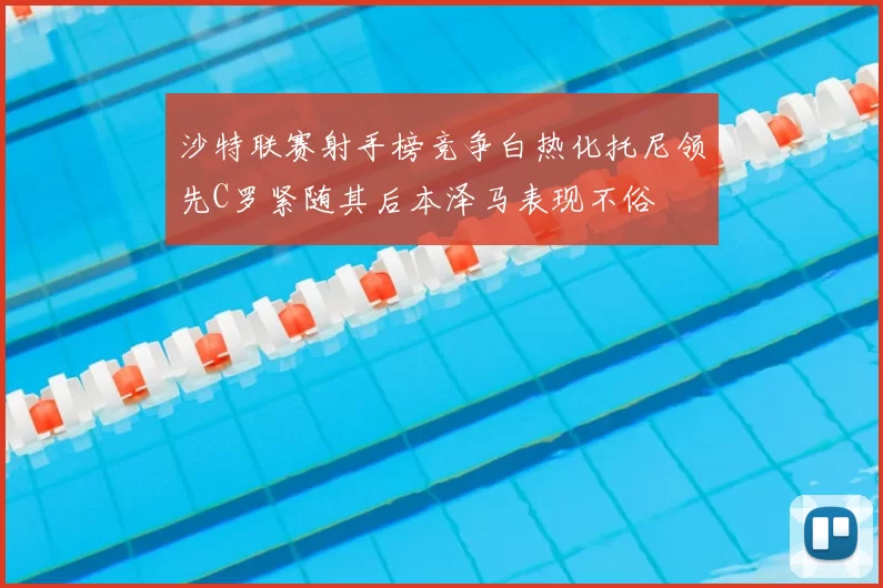 沙特联赛射手榜竞争白热化托尼领先C罗紧随其后本泽马表现不俗