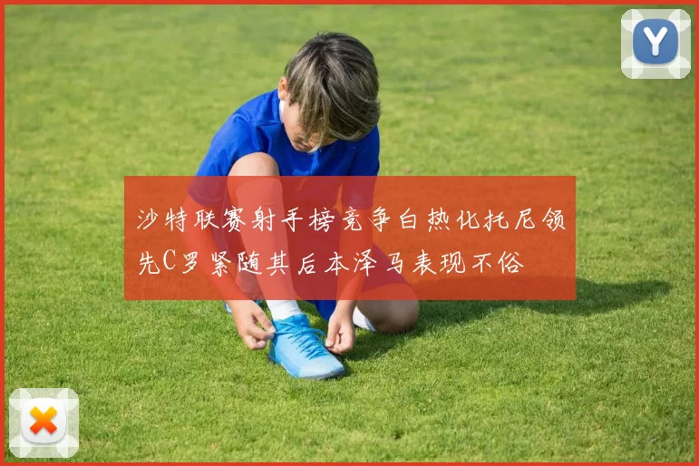 沙特联赛射手榜竞争白热化托尼领先C罗紧随其后本泽马表现不俗