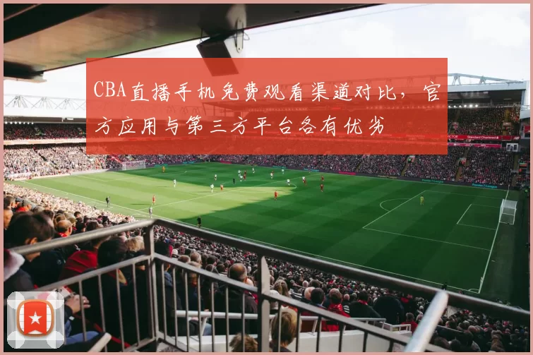 CBA直播手机免费观看渠道对比，官方应用与第三方平台各有优劣