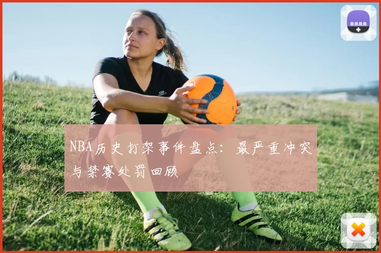 NBA历史打架事件盘点:最严重冲突与禁赛处罚回顾