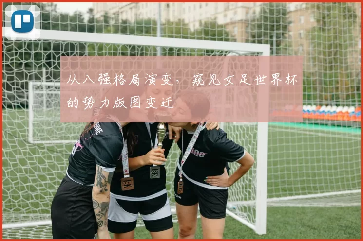 从八强格局演变，窥见女足世界杯的势力版图变迁