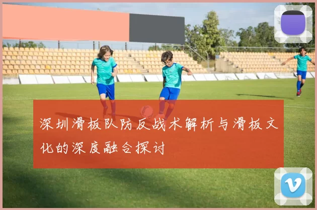 深圳滑板队防反战术解析与滑板文化的深度融合探讨