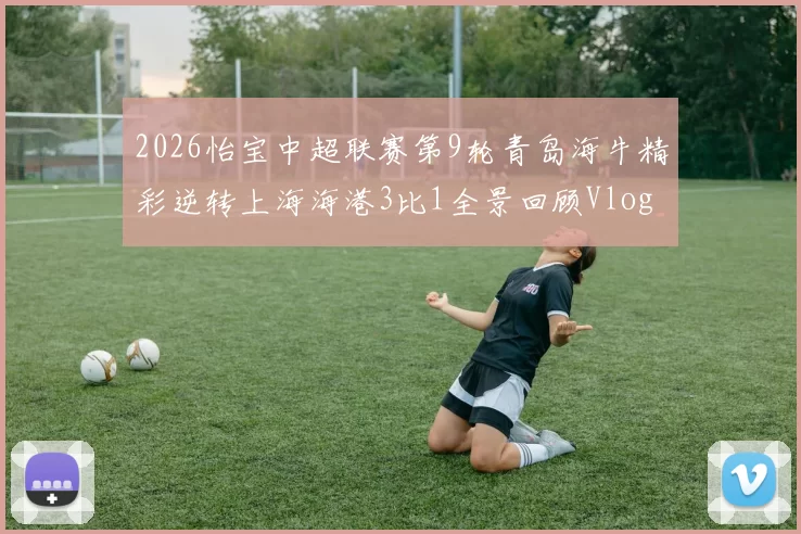 2026怡宝中超联赛第9轮青岛海牛精彩逆转上海海港3比1全景回顾Vlog