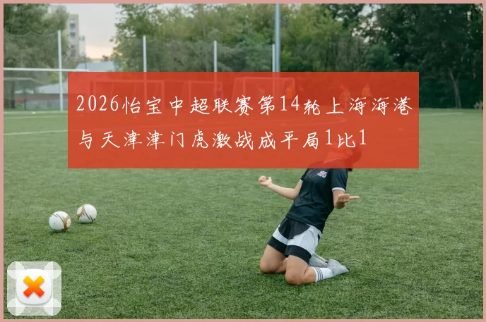 2026怡宝中超联赛第14轮上海海港与天津津门虎激战成平局1比1