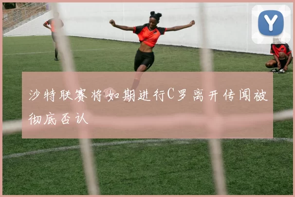 沙特联赛将如期进行C罗离开传闻被彻底否认