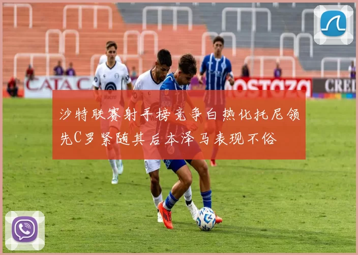 沙特联赛射手榜竞争白热化托尼领先C罗紧随其后本泽马表现不俗