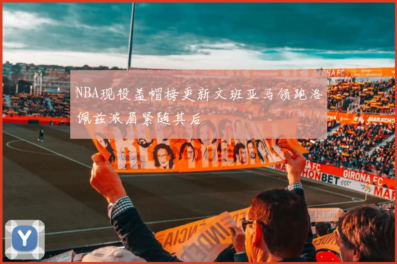 NBA现役盖帽榜更新文班亚马领跑洛佩兹浓眉紧随其后