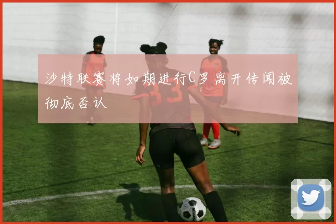 沙特联赛将如期进行C罗离开传闻被彻底否认