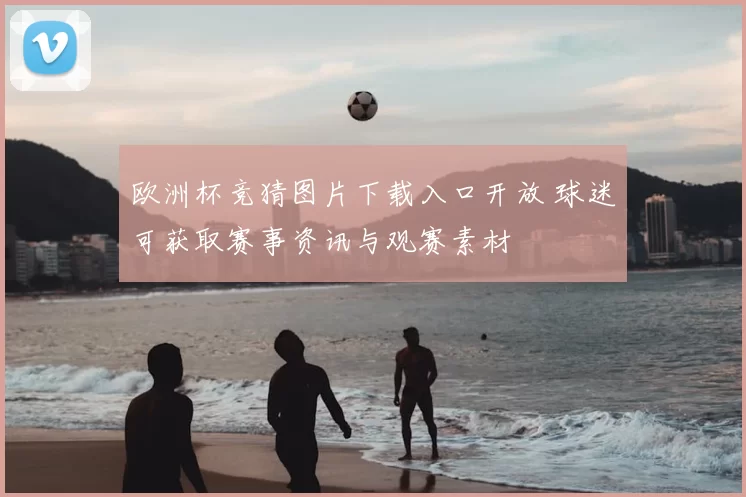 欧洲杯竞猜图片下载入口开放 球迷可获取赛事资讯与观赛素材