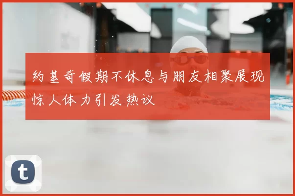 约基奇假期不休息与朋友相聚展现惊人体力引发热议
