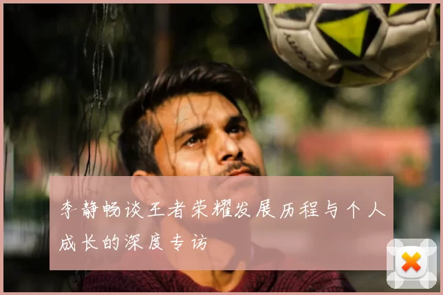 李静畅谈王者荣耀发展历程与个人成长的深度专访
