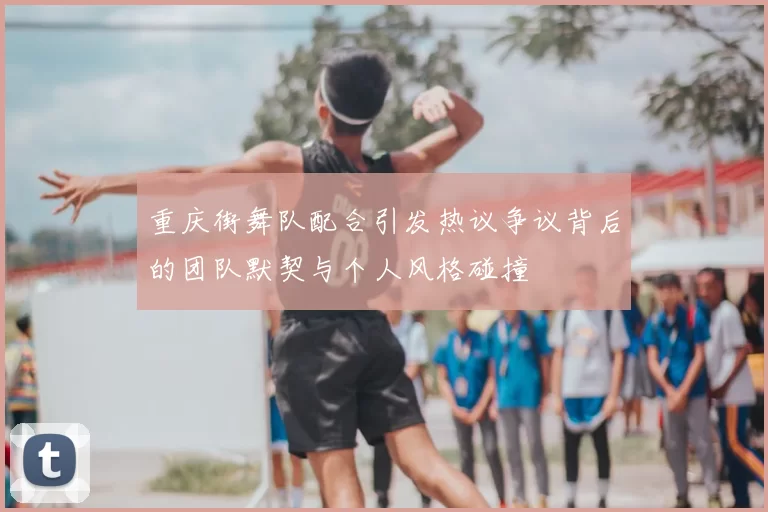 重庆街舞队配合引发热议争议背后的团队默契与个人风格碰撞
