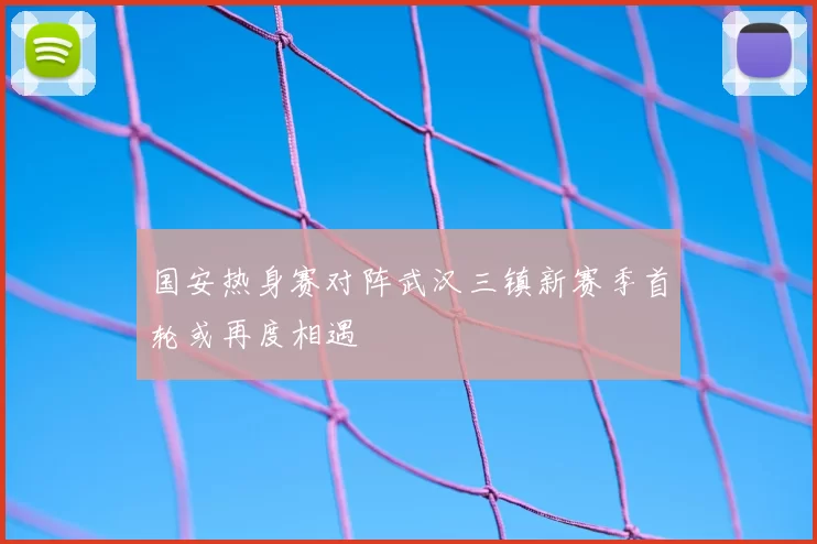 国安热身赛对阵武汉三镇新赛季首轮或再度相遇