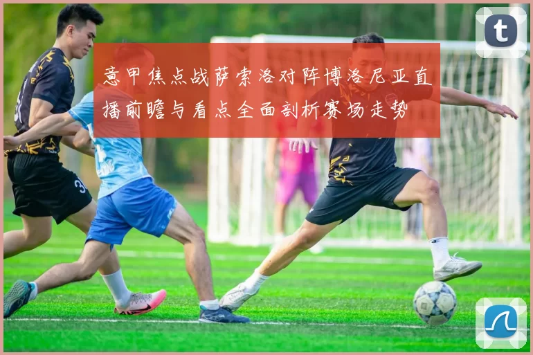 意甲焦点战萨索洛对阵博洛尼亚直播前瞻与看点全面剖析赛场走势