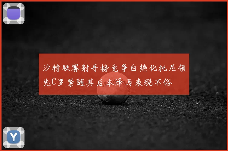 沙特联赛射手榜竞争白热化托尼领先C罗紧随其后本泽马表现不俗