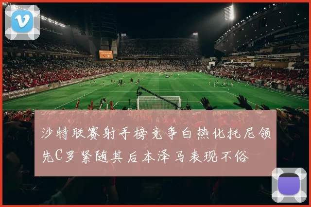 沙特联赛射手榜竞争白热化托尼领先C罗紧随其后本泽马表现不俗