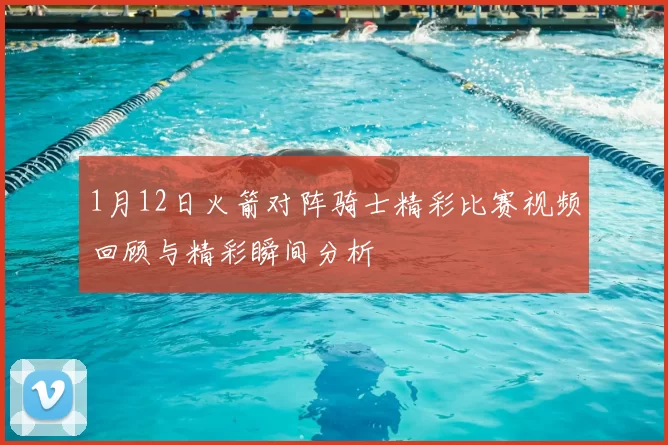 1月12日火箭对阵骑士精彩比赛视频回顾与精彩瞬间分析