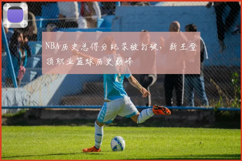 NBA历史总得分纪录被打破，新王登顶职业篮球历史巅峰