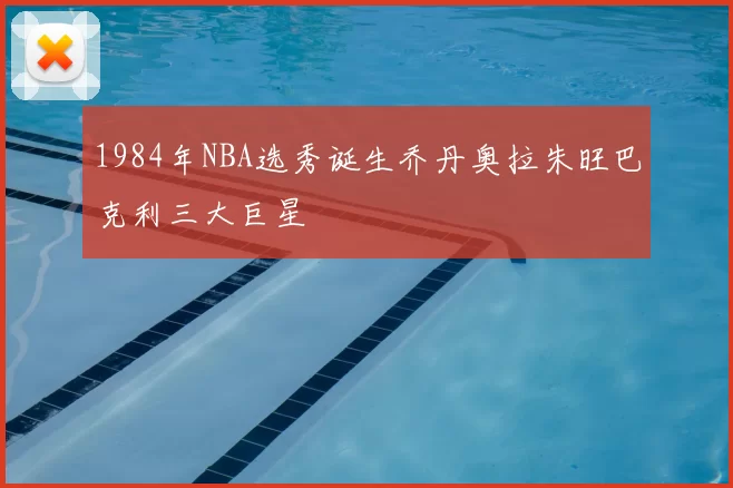 1984年NBA选秀诞生乔丹奥拉朱旺巴克利三大巨星