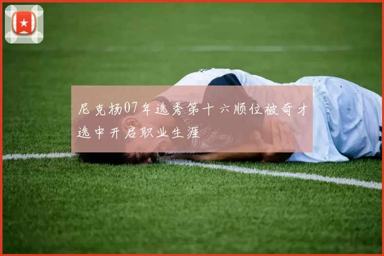 尼克杨07年选秀第十六顺位被奇才选中开启职业生涯