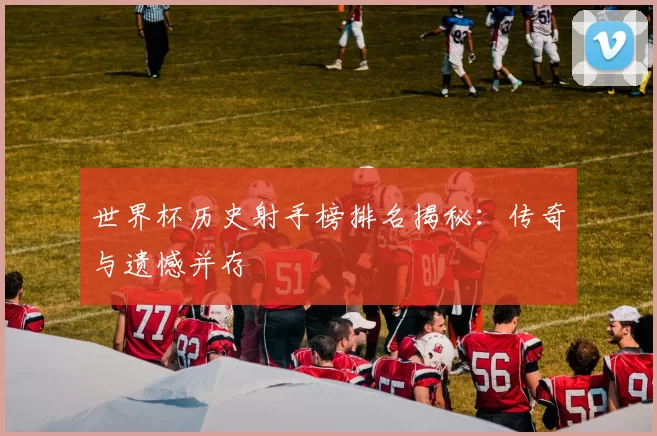 世界杯历史射手榜排名揭秘：传奇与遗憾并存