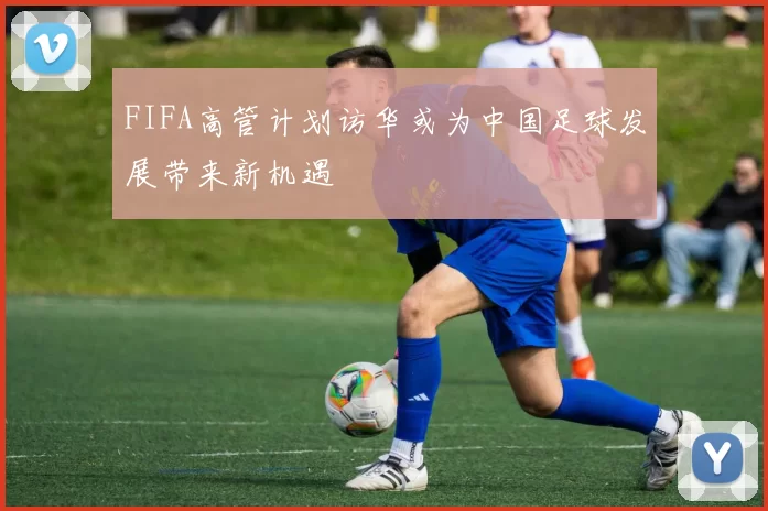 FIFA高管计划访华或为中国足球发展带来新机遇