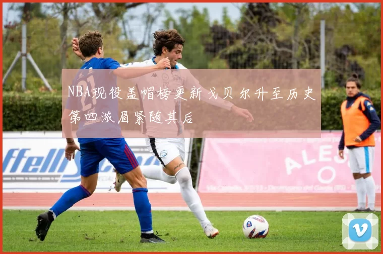 NBA现役盖帽榜更新戈贝尔升至历史第四浓眉紧随其后