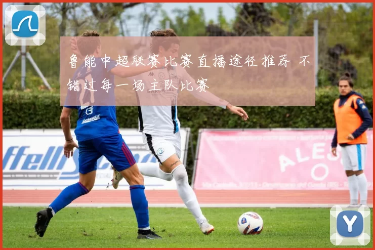 鲁能中超联赛比赛直播途径推荐 不错过每一场主队比赛