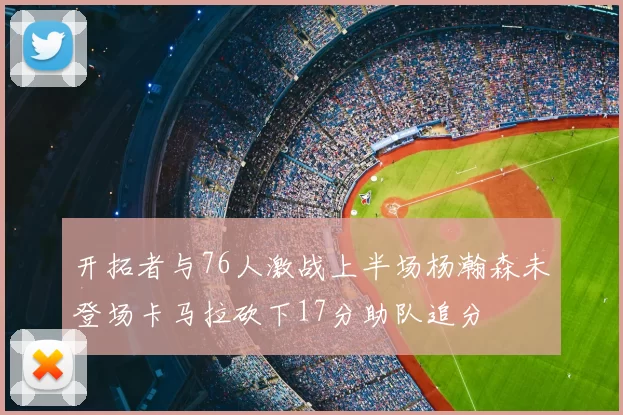 开拓者与76人激战上半场杨瀚森未登场卡马拉砍下17分助队追分