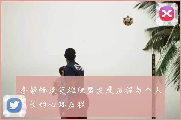 李静畅谈英雄联盟发展历程与个人成长的心路历程