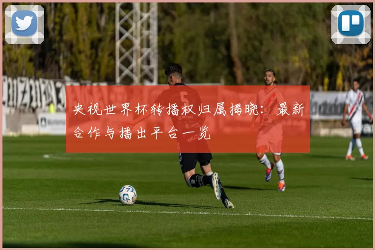 央视世界杯转播权归属揭晓：最新合作与播出平台一览