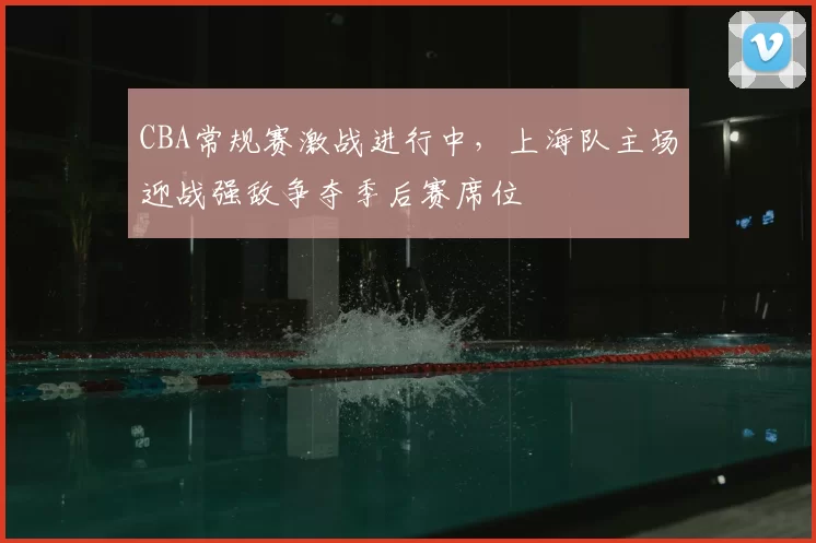 CBA常规赛激战进行中，上海队主场迎战强敌争夺季后赛席位