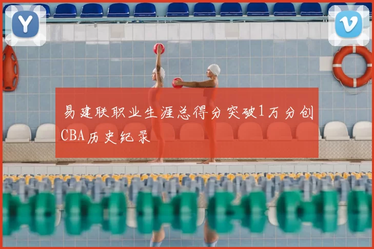 易建联职业生涯总得分突破1万分创CBA历史纪录
