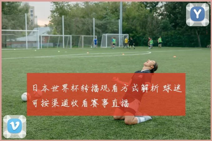 日本世界杯转播观看方式解析 球迷可按渠道收看赛事直播