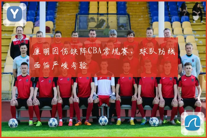 廉明因伤缺阵CBA常规赛，球队防线面临严峻考验