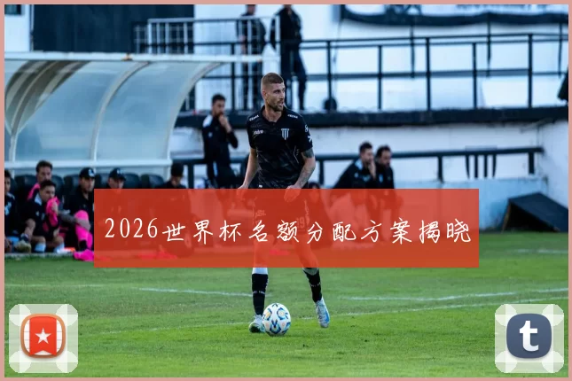 2026世界杯名额分配方案揭晓