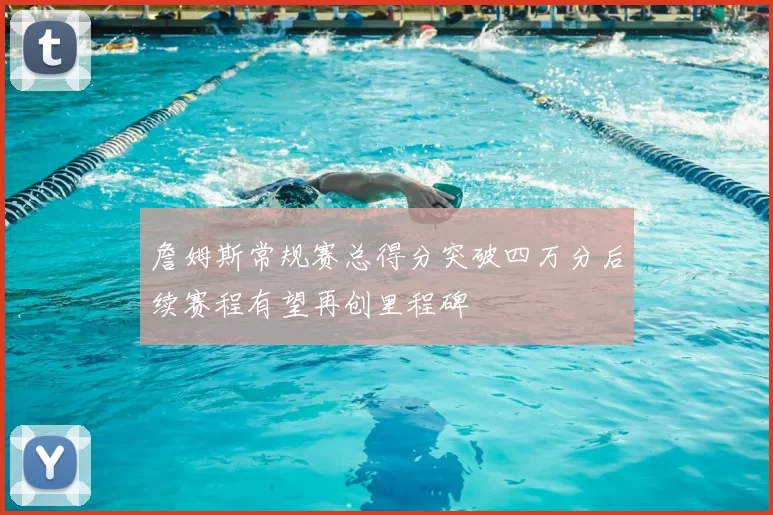 詹姆斯常规赛总得分突破四万分后续赛程有望再创里程碑