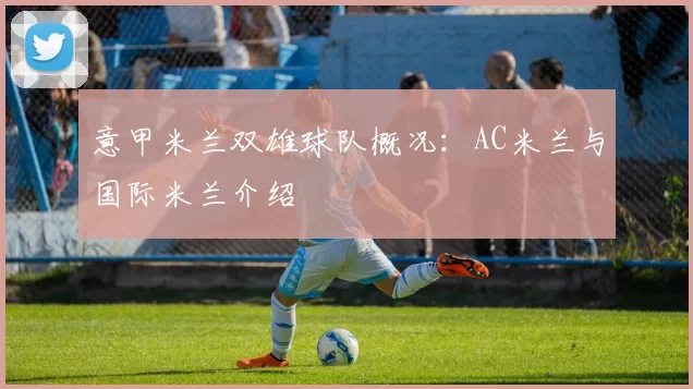 意甲米兰双雄球队概况：AC米兰与国际米兰介绍