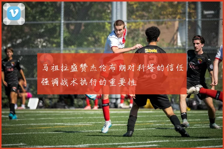 马祖拉盛赞杰伦布朗对科塔的信任强调战术执行的重要性