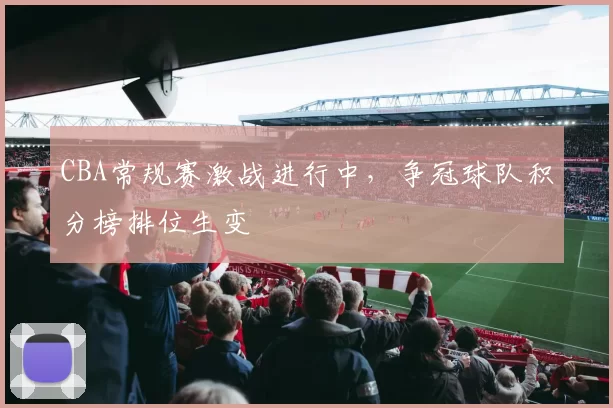 CBA常规赛激战进行中，争冠球队积分榜排位生变