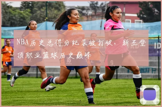 NBA历史总得分纪录被打破，新王登顶职业篮球历史巅峰
