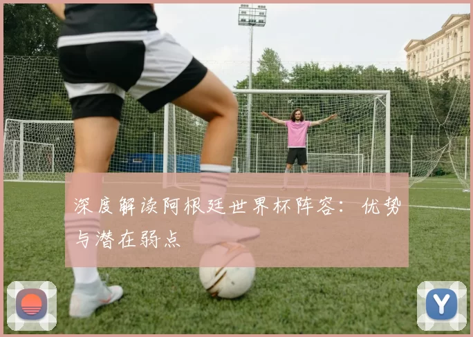 深度解读阿根廷世界杯阵容：优势与潜在弱点