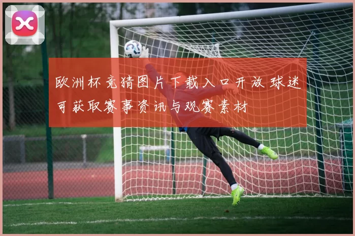 欧洲杯竞猜图片下载入口开放 球迷可获取赛事资讯与观赛素材