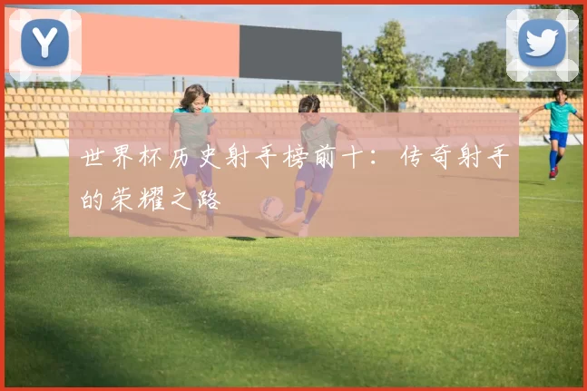 世界杯历史射手榜前十：传奇射手的荣耀之路
