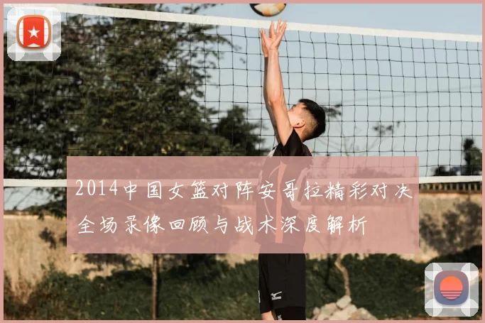 2014中国女篮对阵安哥拉精彩对决全场录像回顾与战术深度解析