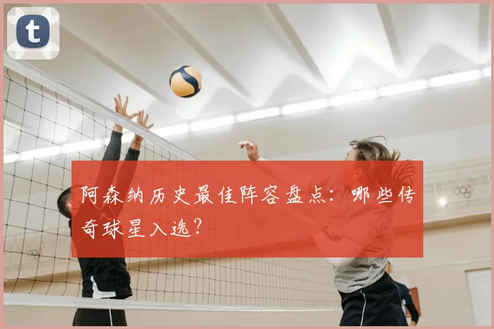 阿森纳历史最佳阵容盘点:哪些传奇球星入选?