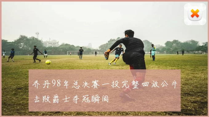 乔丹98年总决赛一投完整回放公牛击败爵士夺冠瞬间