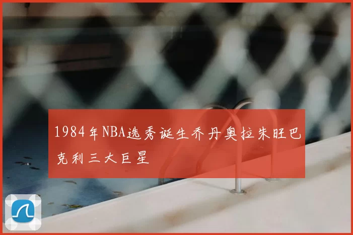 1984年NBA选秀诞生乔丹奥拉朱旺巴克利三大巨星