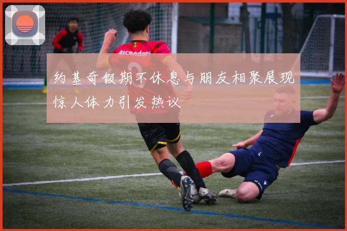 约基奇假期不休息与朋友相聚展现惊人体力引发热议