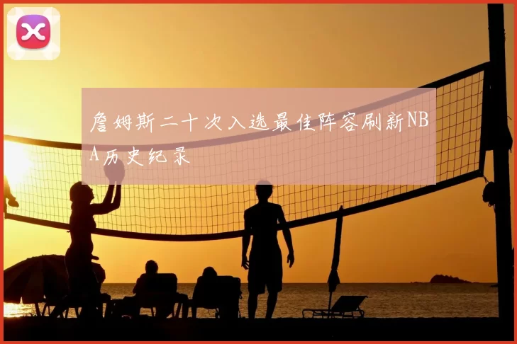 詹姆斯二十次入选最佳阵容刷新NBA历史纪录